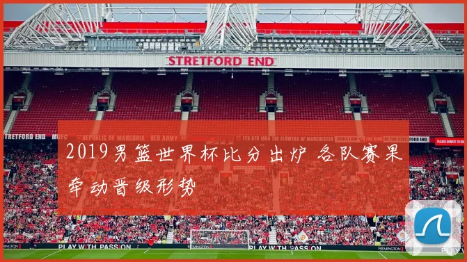 2019男篮世界杯比分出炉 各队赛果牵动晋级形势