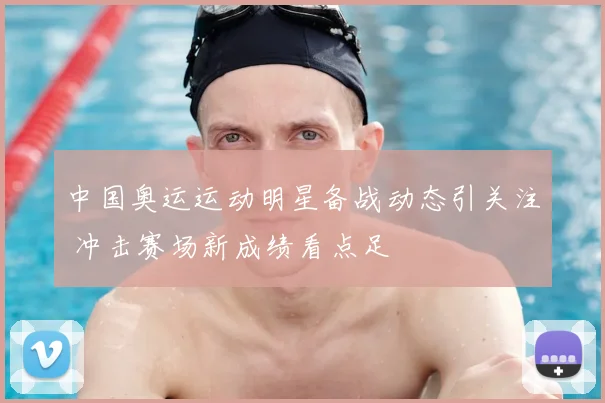 中国奥运运动明星备战动态引关注 冲击赛场新成绩看点足