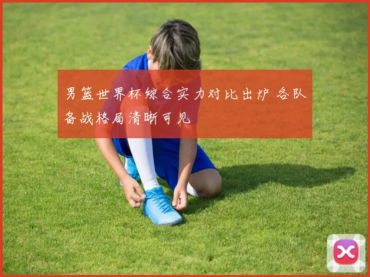 男篮世界杯综合实力对比出炉 各队备战格局清晰可见