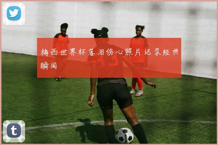 梅西世界杯落泪伤心照片记录经典瞬间