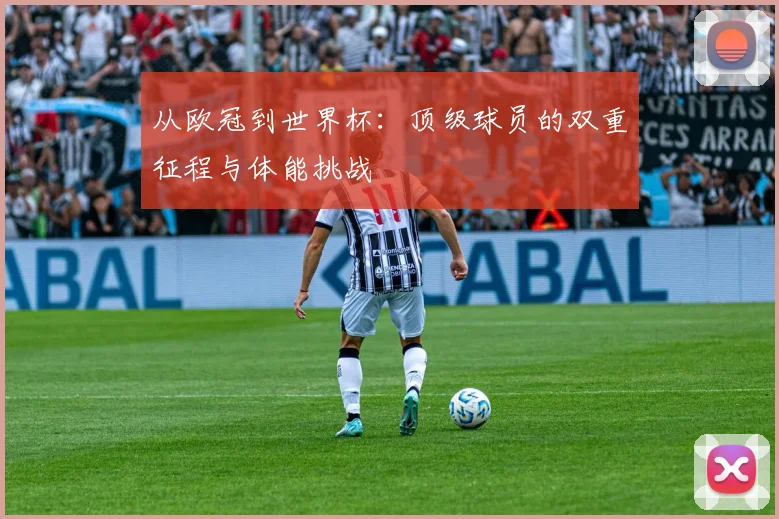 从欧冠到世界杯：顶级球员的双重征程与体能挑战