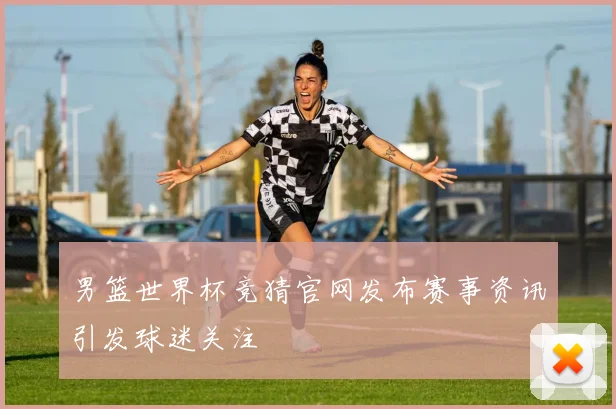 男篮世界杯竞猜官网发布赛事资讯引发球迷关注