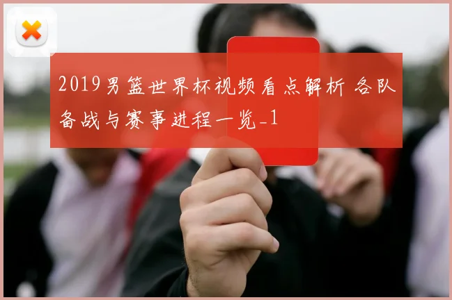 2019男篮世界杯视频看点解析 各队备战与赛事进程一览_1