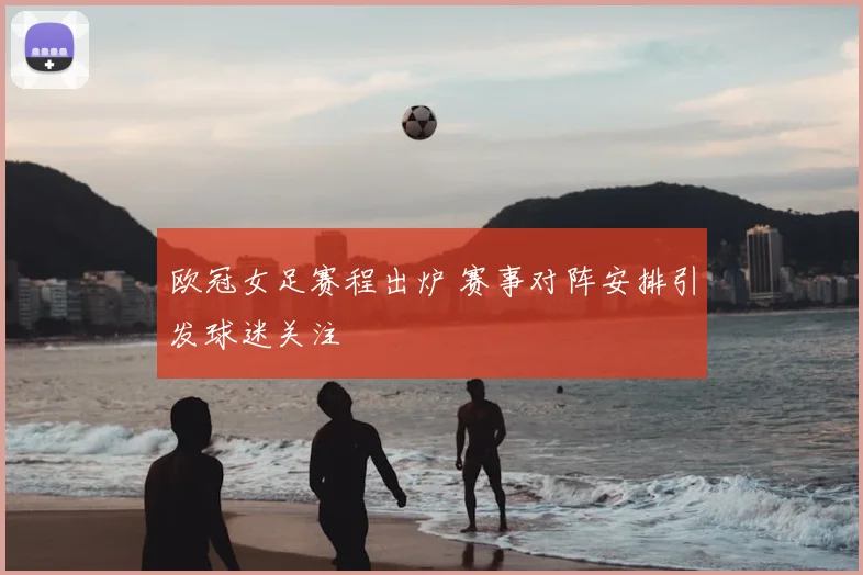 欧冠女足赛程出炉 赛事对阵安排引发球迷关注