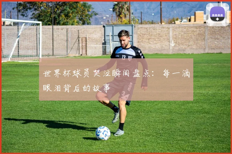 世界杯球员哭泣瞬间盘点:每一滴眼泪背后的故事