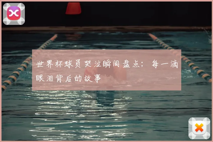 世界杯球员哭泣瞬间盘点：每一滴眼泪背后的故事