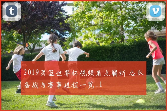 2019男篮世界杯视频看点解析 各队备战与赛事进程一览_1
