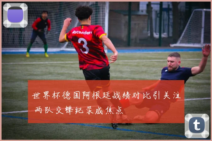 世界杯德国阿根廷战绩对比引关注 两队交锋纪录成焦点