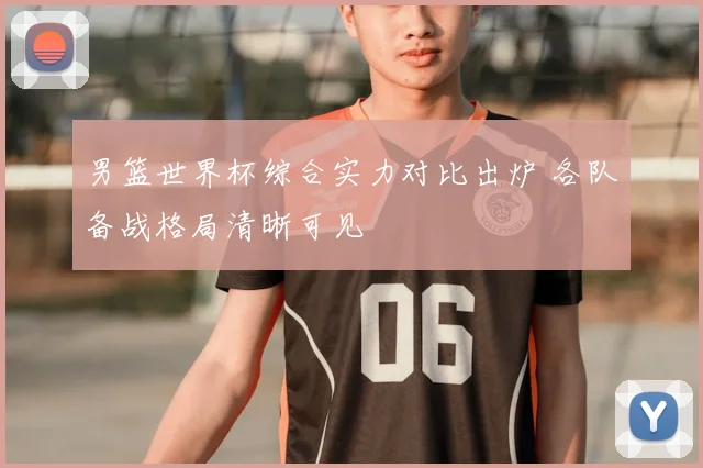男篮世界杯综合实力对比出炉 各队备战格局清晰可见