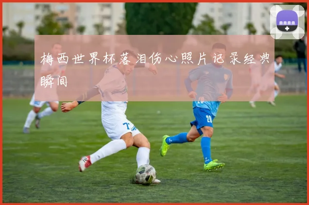 梅西世界杯落泪伤心照片记录经典瞬间