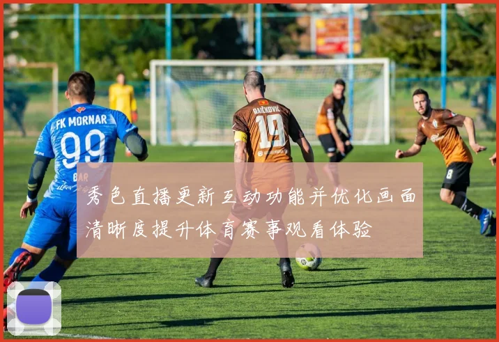 秀色直播更新互动功能并优化画面清晰度提升体育赛事观看体验