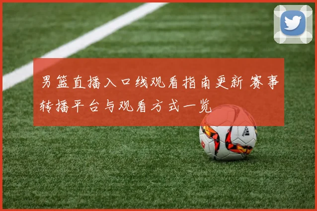 男篮直播入口线观看指南更新 赛事转播平台与观看方式一览