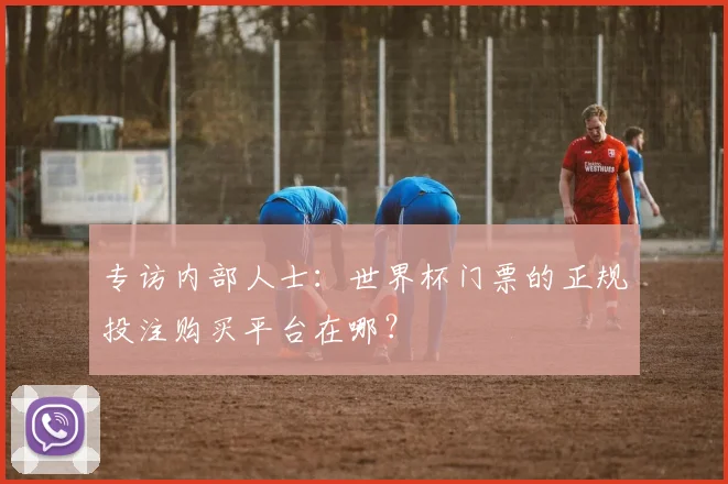 专访内部人士：世界杯门票的正规投注购买平台在哪？