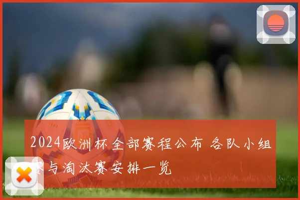 2024欧洲杯全部赛程公布 各队小组赛与淘汰赛安排一览