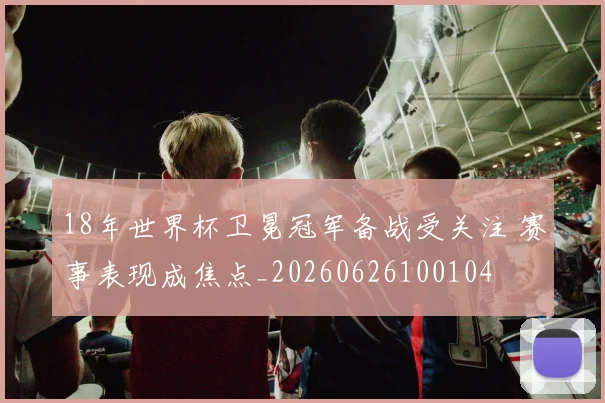18年世界杯卫冕冠军备战受关注 赛事表现成焦点_20260626100104