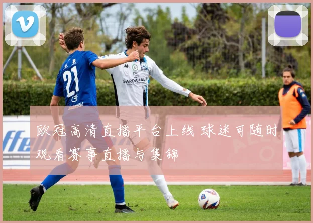 欧冠高清直播平台上线 球迷可随时观看赛事直播与集锦