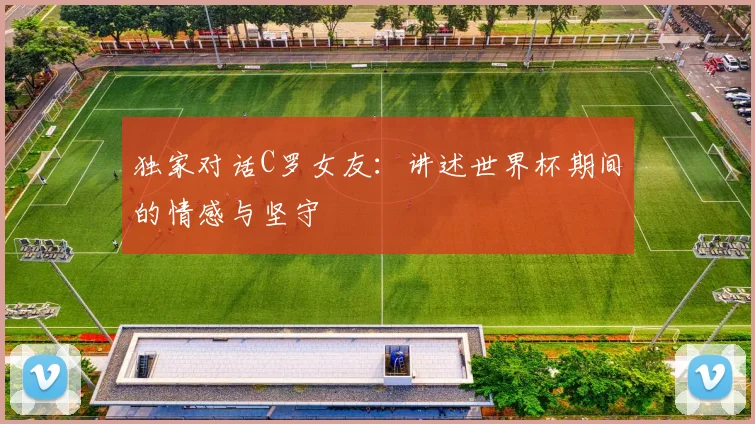 独家对话C罗女友：讲述世界杯期间的情感与坚守