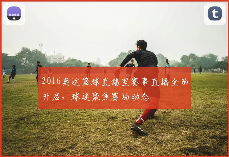 2016奥运篮球直播室赛事直播全面开启,球迷聚焦赛场动态