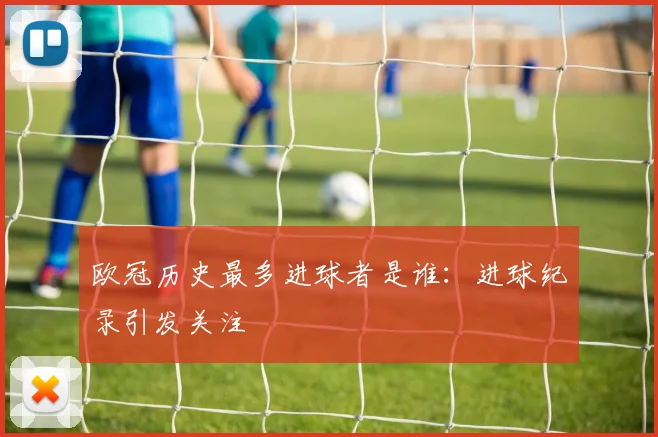 欧冠历史最多进球者是谁:进球纪录引发关注