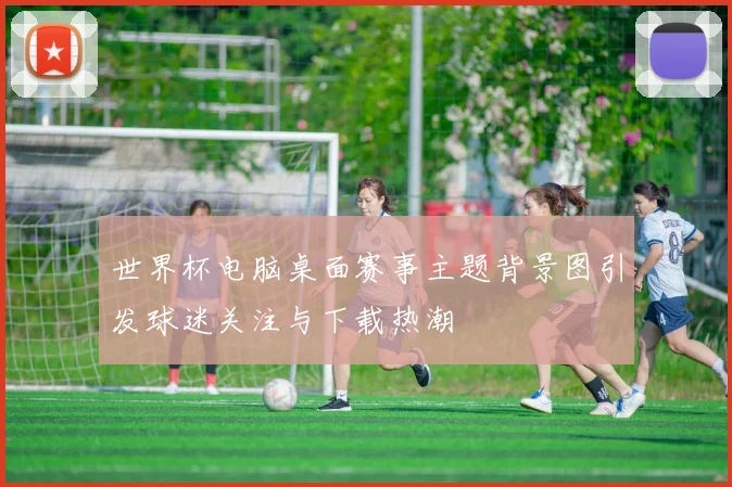 世界杯电脑桌面赛事主题背景图引发球迷关注与下载热潮