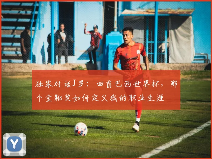 独家对话J罗:回首巴西世界杯,那个金靴奖如何定义我的职业生涯