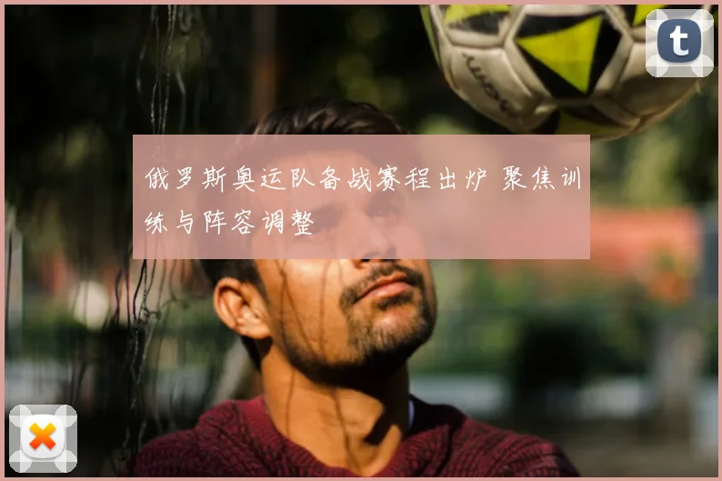 俄罗斯奥运队备战赛程出炉 聚焦训练与阵容调整