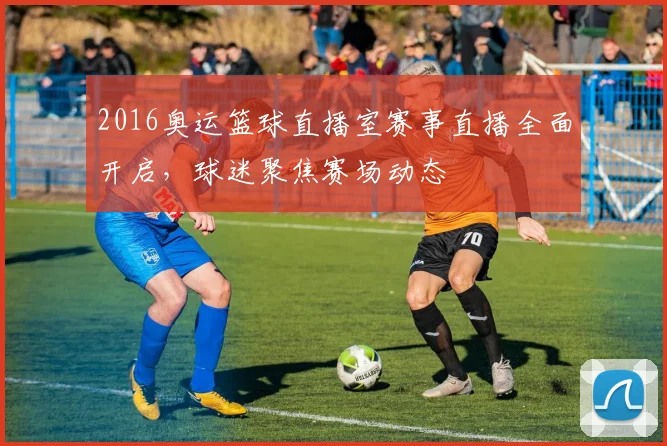 2016奥运篮球直播室赛事直播全面开启，球迷聚焦赛场动态